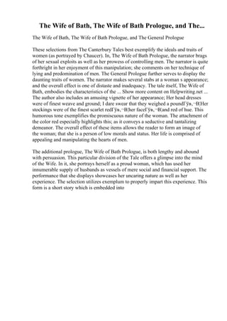 The Wife of Bath, The Wife of Bath Prologue, and The...
The Wife of Bath, The Wife of Bath Prologue, and The General Prologue
These selections from The Canterbury Tales best exemplify the ideals and traits of
women (as portrayed by Chaucer). In, The Wife of Bath Prologue, the narrator brags
of her sexual exploits as well as her prowess of controlling men. The narrator is quite
forthright in her enjoyment of this manipulation; she comments on her technique of
lying and predomination of men. The General Prologue further serves to display the
daunting traits of women. The narrator makes several stabs at a woman s appearance;
and the overall effect is one of distaste and inadequacy. The tale itself, The Wife of
Bath, embodies the characteristics of the ... Show more content on Helpwriting.net ...
The author also includes an amusing vignette of her appearance; Her head dresses
were of finest weave and ground; I dare swear that they weighed a poundГўв‚¬В¦Her
stockings were of the finest scarlet redГўв‚¬В¦her faceГўв‚¬В¦and red of hue. This
humorous tone exemplifies the promiscuous nature of the woman. The attachment of
the color red especially highlights this; as it conveys a seductive and tantalizing
demeanor. The overall effect of these items allows the reader to form an image of
the woman; that she is a person of low morals and status. Her life is comprised of
appealing and manipulating the hearts of men.
The additional prologue, The Wife of Bath Prologue, is both lengthy and abound
with persuasion. This particular division of the Tale offers a glimpse into the mind
of the Wife. In it, she portrays herself as a proud woman, which has used her
innumerable supply of husbands as vessels of mere social and financial support. The
performance that she displays showcases her uncaring nature as well as her
experience. The selection utilizes exemplum to properly impart this experience. This
form is a short story which is embedded into
 