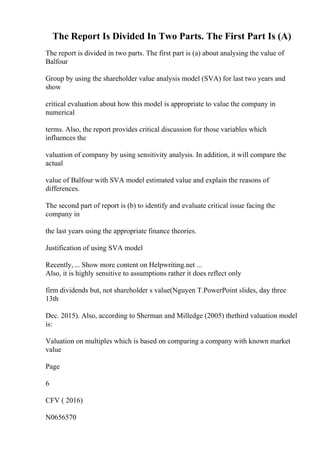 The Report Is Divided In Two Parts. The First Part Is (A)
The report is divided in two parts. The first part is (a) about analysing the value of
Balfour
Group by using the shareholder value analysis model (SVA) for last two years and
show
critical evaluation about how this model is appropriate to value the company in
numerical
terms. Also, the report provides critical discussion for those variables which
influences the
valuation of company by using sensitivity analysis. In addition, it will compare the
actual
value of Balfour with SVA model estimated value and explain the reasons of
differences.
The second part of report is (b) to identify and evaluate critical issue facing the
company in
the last years using the appropriate finance theories.
Justification of using SVA model
Recently, ... Show more content on Helpwriting.net ...
Also, it is highly sensitive to assumptions rather it does reflect only
firm dividends but, not shareholder s value(Nguyen T.PowerPoint slides, day three
13th
Dec. 2015). Also, according to Sherman and Milledge (2005) thethird valuation model
is:
Valuation on multiples which is based on comparing a company with known market
value
Page
6
CFV ( 2016)
N0656570
 