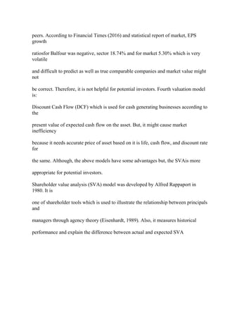 peers. According to Financial Times (2016) and statistical report of market, EPS
growth
ratiosfor Balfour was negative, sector 18.74% and for market 5.30% which is very
volatile
and difficult to predict as well as true comparable companies and market value might
not
be correct. Therefore, it is not helpful for potential investors. Fourth valuation model
is:
Discount Cash Flow (DCF) which is used for cash generating businesses according to
the
present value of expected cash flow on the asset. But, it might cause market
inefficiency
because it needs accurate price of asset based on it is life, cash flow, and discount rate
for
the same. Although, the above models have some advantages but, the SVAis more
appropriate for potential investors.
Shareholder value analysis (SVA) model was developed by Alfred Rappaport in
1980. It is
one of shareholder tools which is used to illustrate the relationship between principals
and
managers through agency theory (Eisenhardt, 1989). Also, it measures historical
performance and explain the difference between actual and expected SVA
 