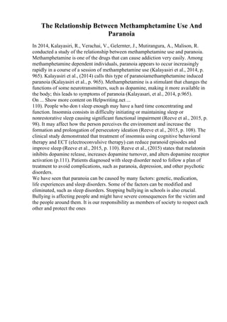The Relationship Between Methamphetamine Use And
Paranoia
In 2014, Kalayasiri, R., Verachai, V., Gelernter, J., Mutirangura, A., Malison, R.
conducted a study of the relationship between methamphetamine use and paranoia.
Methamphetamine is one of the drugs that can cause addiction very easily. Among
methamphetamine dependent individuals, paranoia appears to occur increasingly
rapidly in a course of a session of methamphetamine use (Kalayasiri et al., 2014, p.
965). Kalayasiri et al., (2014) calls this type of paranoiamethamphetamine induced
paranoia (Kalayasiri et al., p. 965). Methamphetamine is a stimulant that changes the
functions of some neurotransmitters, such as dopamine, making it more available in
the body; this leads to symptoms of paranoia (Kalayasari, et al., 2014, p.965).
On ... Show more content on Helpwriting.net ...
110). People who don t sleep enough may have a hard time concentrating and
function. Insomnia consists in difficulty initiating or maintaining sleep or
nonrestorative sleep causing significant functional impairment (Reeve et al., 2015, p.
98). It may affect how the person perceives the environment and increase the
formation and prolongation of persecutory ideation (Reeve et al., 2015, p. 108). The
clinical study demonstrated that treatment of insomnia using cognitive behavioral
therapy and ECT (electroconvulsive therapy) can reduce paranoid episodes and
improve sleep (Reeve et al., 2015, p. 110). Reeve et al., (2015) states that melatonin
inhibits dopamine release, increases dopamine turnover, and alters dopamine receptor
activation (p.111). Patients diagnosed with sleep disorder need to follow a plan of
treatment to avoid complications, such as paranoia, depression, and other psychotic
disorders.
We have seen that paranoia can be caused by many factors: genetic, medication,
life experiences and sleep disorders. Some of the factors can be modified and
eliminated, such as sleep disorders. Stopping bullying in schools is also crucial.
Bullying is affecting people and might have severe consequences for the victim and
the people around them. It is our responsibility as members of society to respect each
other and protect the ones
 