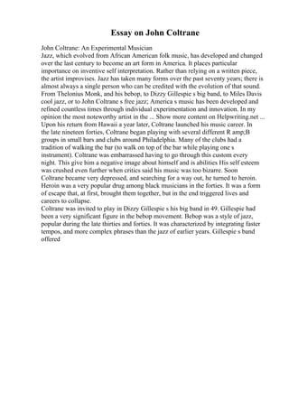Essay on John Coltrane
John Coltrane: An Experimental Musician
Jazz, which evolved from African American folk music, has developed and changed
over the last century to become an art form in America. It places particular
importance on inventive self interpretation. Rather than relying on a written piece,
the artist improvises. Jazz has taken many forms over the past seventy years; there is
almost always a single person who can be credited with the evolution of that sound.
From Thelonius Monk, and his bebop, to Dizzy Gillespie s big band, to Miles Davis
cool jazz, or to John Coltrane s free jazz; America s music has been developed and
refined countless times through individual experimentation and innovation. In my
opinion the most noteworthy artist in the ... Show more content on Helpwriting.net ...
Upon his return from Hawaii a year later, Coltrane launched his music career. In
the late nineteen forties, Coltrane began playing with several different R amp;B
groups in small bars and clubs around Philadelphia. Many of the clubs had a
tradition of walking the bar (to walk on top of the bar while playing one s
instrument). Coltrane was embarrassed having to go through this custom every
night. This give him a negative image about himself and is abilities His self esteem
was crushed even further when critics said his music was too bizarre. Soon
Coltrane became very depressed, and searching for a way out, he turned to heroin.
Heroin was a very popular drug among black musicians in the forties. It was a form
of escape that, at first, brought them together, but in the end triggered lives and
careers to collapse.
Coltrane was invited to play in Dizzy Gillespie s his big band in 49. Gillespie had
been a very significant figure in the bebop movement. Bebop was a style of jazz,
popular during the late thirties and forties. It was characterized by integrating faster
tempos, and more complex phrases than the jazz of earlier years. Gillespie s band
offered
 