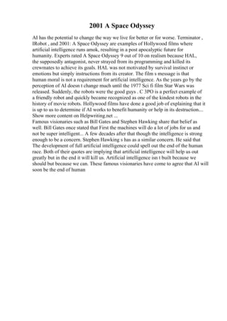 2001 A Space Odyssey
AI has the potential to change the way we live for better or for worse. Terminator ,
IRobot , and 2001: A Space Odyssey are examples of Hollywood films where
artificial intelligence runs amok, resulting in a post apocalyptic future for
humanity. Experts rated A Space Odyssey 9 out of 10 on realism because HAL,
the supposedly antagonist, never strayed from its programming and killed its
crewmates to achieve its goals. HAL was not motivated by survival instinct or
emotions but simply instructions from its creator. The film s message is that
human moral is not a requirement for artificial intelligence. As the years go by the
perception of AI doesn t change much until the 1977 Sci fi film Star Wars was
released. Suddenly, the robots were the good guys . C 3PO is a perfect example of
a friendly robot and quickly became recognized as one of the kindest robots in the
history of movie robots. Hollywood films have done a good job of explaining that it
is up to us to determine if AI works to benefit humanity or help in its destruction....
Show more content on Helpwriting.net ...
Famous visionaries such as Bill Gates and Stephen Hawking share that belief as
well. Bill Gates once stated that First the machines will do a lot of jobs for us and
not be super intelligent... A few decades after that though the intelligence is strong
enough to be a concern. Stephen Hawking s has as a similar concern. He said that
The development of full artificial intelligence could spell out the end of the human
race. Both of their quotes are implying that artificial intelligence will help us out
greatly but in the end it will kill us. Artificial intelligence isn t built because we
should but because we can. These famous visionaries have come to agree that AI will
soon be the end of human
 