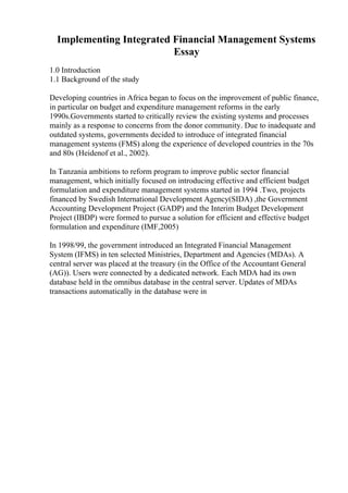 Implementing Integrated Financial Management Systems
Essay
1.0 Introduction
1.1 Background of the study
Developing countries in Africa began to focus on the improvement of public finance,
in particular on budget and expenditure management reforms in the early
1990s.Governments started to critically review the existing systems and processes
mainly as a response to concerns from the donor community. Due to inadequate and
outdated systems, governments decided to introduce of integrated financial
management systems (FMS) along the experience of developed countries in the 70s
and 80s (Heidenof et al., 2002).
In Tanzania ambitions to reform program to improve public sector financial
management, which initially focused on introducing effective and efficient budget
formulation and expenditure management systems started in 1994 .Two, projects
financed by Swedish International Development Agency(SIDA) ,the Government
Accounting Development Project (GADP) and the Interim Budget Development
Project (IBDP) were formed to pursue a solution for efficient and effective budget
formulation and expenditure (IMF,2005)
In 1998/99, the government introduced an Integrated Financial Management
System (IFMS) in ten selected Ministries, Department and Agencies (MDAs). A
central server was placed at the treasury (in the Office of the Accountant General
(AG)). Users were connected by a dedicated network. Each MDA had its own
database held in the omnibus database in the central server. Updates of MDAs
transactions automatically in the database were in
 