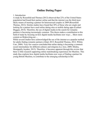 Online Dating Paper
1. Introduction
A study by Rosenfeld and Thomas (2012) observed that 22% of the United States
population had found their partner online and that the internet was the third most
likely means of meeting a partner for heterosexual couples in 2009 (Rosenfeld
Thomas, 2012). Similar studies have found that 38% of those who are single and
looking for a partner have used online dating sites or mobile dating apps (Lenhart
Duggan, 2014). Therefore, the use of digital media in the search for romantic
partners is becoming increasingly common. This thesis makes a contribution to this
field of study by focusing on how digital media facilitates new ways ... Show more
content on Helpwriting.net ...
While several studies have acknowledged the use of the internet as a popular method
for adults finding romantic partners (Abad, 2015; Rosenfeld Thomas, 2012; Whitty
Carr, 2006). Very few sources concluded that online dating is becoming a common
social intermediary for different cultures and religions (Lo Aziz, 2009; Mishra,
Monippally Jayakar, 2013). Therefore, it becomes apparent through this review that
there is little research supporting online matchmaking experiences for Muslims. This
study thus explores how digital media facilitates new ways of finding a partner for
young British Muslims, to contribute to the emerging scholarship in this
 
