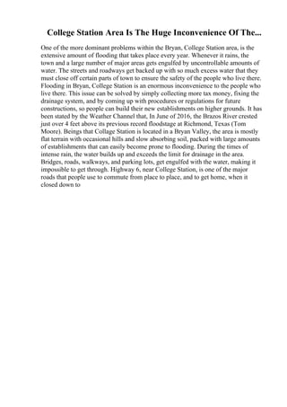 College Station Area Is The Huge Inconvenience Of The...
One of the more dominant problems within the Bryan, College Station area, is the
extensive amount of flooding that takes place every year. Whenever it rains, the
town and a large number of major areas gets engulfed by uncontrollable amounts of
water. The streets and roadways get backed up with so much excess water that they
must close off certain parts of town to ensure the safety of the people who live there.
Flooding in Bryan, College Station is an enormous inconvenience to the people who
live there. This issue can be solved by simply collecting more tax money, fixing the
drainage system, and by coming up with procedures or regulations for future
constructions, so people can build their new establishments on higher grounds. It has
been stated by the Weather Channel that, In June of 2016, the Brazos River crested
just over 4 feet above its previous record floodstage at Richmond, Texas (Tom
Moore). Beings that Collage Station is located in a Bryan Valley, the area is mostly
flat terrain with occasional hills and slow absorbing soil, packed with large amounts
of establishments that can easily become prone to flooding. During the times of
intense rain, the water builds up and exceeds the limit for drainage in the area.
Bridges, roads, walkways, and parking lots, get engulfed with the water, making it
impossible to get through. Highway 6, near College Station, is one of the major
roads that people use to commute from place to place, and to get home, when it
closed down to
 