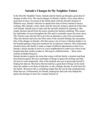 Satsuki s Changes In My Neighbor Totoro
In the film My Neighbor Totoro, Satsuki and her family go through a great deal of
changes in their lives. The recent changes in Satsuki s family s lives cause them a
great deal of stress. Everyone in the family deals with the stressful situation in
different ways. Satsuki s dad tries to spend more time at home instead of always
working. Mei, Satsuki s sister, deals with the stress by trying to spend all of her time
with Satsuki. Satsuki tries to cope with the stressful situation by ignoring it. She
simply distracts herself from the entire situation her familyis enduring. This causes
her multitudes of issues throughout the film and it eventually causes her more stress.
The Totoros come into her life to give her an alternative, stress free environment.
They also distract and relive her from some of the stressful feelings she encounters.
One of the changes in Satsuki s life that causes a lot of stress is that her mother is in
the hospital getting a long term treatment for an unknown sickness. This unfortunate
situation forces the family to make a couple of difficult adjustments to their lives.
Satsuki s family decides to move to a new neighborhood in order to be closer to the
hospital that their mother resides in. Moving to a different home ... Show more
content on Helpwriting.net ...
Satsuki decides to ignore the stress that comes with her family s situation and keep
herself preoccupied. She tries multitudes of things to ignore her feelings and they
all seem to work temporarily. One of the methods she uses to preoccupy herself is
helping her dad out. She knows that her dad has a good deal of things on his mind
since her mother is not there to help him, so she willingly decides to cook lunch for
the family. She knows this is something simple that she can do that simultaneously
helps him out. Unfortunately for Satsuki, helping her dad cook only helped her
ignore the feelings of stress for a minute fraction of
 