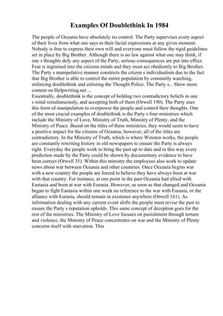 Examples Of Doublethink In 1984
The people of Oceania have absolutely no control. The Party supervises every aspect
of their lives from what one says to their facial expressions at any given moment.
Nobody is free to express their own will and everyone must follow the rigid guidelines
set in place by Big Brother. Although there is no law against what one may think, if
one s thoughts defy any aspect of the Party, serious consequences are put into effect.
Fear is ingrained into the citizens minds and they must act obediently to Big Brother.
The Party s manipulative manner constricts the citizen s individualism due to the fact
that Big Brother is able to control the entire population by constantly watching,
enforcing doublethink and enlisting the Thought Police. The Party s... Show more
content on Helpwriting.net ...
Essentially, doublethink is the concept of holding two contradictory beliefs in one
s mind simultaneously, and accepting both of them (Orwell 190). The Party uses
this form of manipulation to overpower the people and control their thoughts. One
of the most crucial examples of doublethink is the Party s four ministries which
include the Ministry of Love, Ministry of Truth, Ministry of Plenty, and the
Ministry of Peace. Based on the titles of these ministries, they would seem to have
a positive impact for the citizens of Oceania; however, all of the titles are
contradictory. In the Ministry of Truth, which is where Winston works, the people
are constantly rewriting history in old newspapers to ensure the Party is always
right. Everyday the people work to bring the past up to date and in this way every
prediction made by the Party could be shown by documentary evidence to have
been correct (Orwell 35). Within this ministry the employees also work to update
news about war between Oceania and other countries. Once Oceania begins war
with a new country the people are forced to believe they have always been at war
with that country. For instance, at one point in the past Oceania had allied with
Eastasia and been at war with Eurasia. However, as soon as that changed and Oceania
began to fight Eastasia within one week no reference to the war with Eurasia, or the
alliance with Eurasia, should remain in existence anywhere (Orwell 161). As
information dealing with any current event shifts the people must revise the past to
ensure the Party s reputation upholds. This same concept of deception goes for the
rest of the ministries. The Ministry of Love focuses on punishment through torture
and violence, the Ministry of Peace concentrates on war and the Ministry of Plenty
concerns itself with starvation. This
 