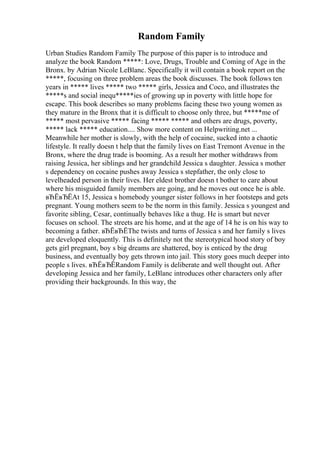 Random Family
Urban Studies Random Family The purpose of this paper is to introduce and
analyze the book Random *****: Love, Drugs, Trouble and Coming of Age in the
Bronx. by Adrian Nicole LeBlanc. Specifically it will contain a book report on the
*****, focusing on three problem areas the book discusses. The book follows ten
years in ***** lives ***** two ***** girls, Jessica and Coco, and illustrates the
*****s and social inequ*****ies of growing up in poverty with little hope for
escape. This book describes so many problems facing these two young women as
they mature in the Bronx that it is difficult to choose only three, but *****me of
***** most pervasive ***** facing ***** ***** and others are drugs, poverty,
***** lack ***** education.... Show more content on Helpwriting.net ...
Meanwhile her mother is slowly, with the help of cocaine, sucked into a chaotic
lifestyle. It really doesn t help that the family lives on East Tremont Avenue in the
Bronx, where the drug trade is booming. As a result her mother withdraws from
raising Jessica, her siblings and her grandchild Jessica s daughter. Jessica s mother
s dependency on cocaine pushes away Jessica s stepfather, the only close to
levelheaded person in their lives. Her eldest brother doesn t bother to care about
where his misguided family members are going, and he moves out once he is able.
вЂЁвЂЁAt 15, Jessica s homebody younger sister follows in her footsteps and gets
pregnant. Young mothers seem to be the norm in this family. Jessica s youngest and
favorite sibling, Cesar, continually behaves like a thug. He is smart but never
focuses on school. The streets are his home, and at the age of 14 he is on his way to
becoming a father. вЂЁвЂЁThe twists and turns of Jessica s and her family s lives
are developed eloquently. This is definitely not the stereotypical hood story of boy
gets girl pregnant, boy s big dreams are shattered, boy is enticed by the drug
business, and eventually boy gets thrown into jail. This story goes much deeper into
people s lives. вЂЁвЂЁRandom Family is deliberate and well thought out. After
developing Jessica and her family, LeBlanc introduces other characters only after
providing their backgrounds. In this way, the
 