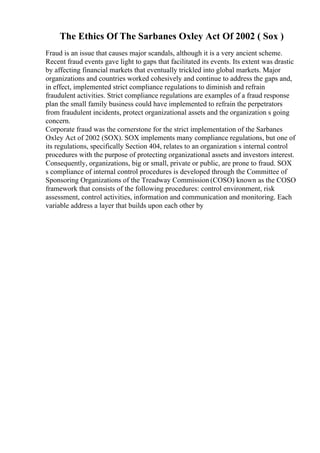 The Ethics Of The Sarbanes Oxley Act Of 2002 ( Sox )
Fraud is an issue that causes major scandals, although it is a very ancient scheme.
Recent fraud events gave light to gaps that facilitated its events. Its extent was drastic
by affecting financial markets that eventually trickled into global markets. Major
organizations and countries worked cohesively and continue to address the gaps and,
in effect, implemented strict compliance regulations to diminish and refrain
fraudulent activities. Strict compliance regulations are examples of a fraud response
plan the small family business could have implemented to refrain the perpetrators
from fraudulent incidents, protect organizational assets and the organization s going
concern.
Corporate fraud was the cornerstone for the strict implementation of the Sarbanes
Oxley Act of 2002 (SOX). SOX implements many compliance regulations, but one of
its regulations, specifically Section 404, relates to an organization s internal control
procedures with the purpose of protecting organizational assets and investors interest.
Consequently, organizations, big or small, private or public, are prone to fraud. SOX
s compliance of internal control procedures is developed through the Committee of
Sponsoring Organizations of the Treadway Commission (COSO) known as the COSO
framework that consists of the following procedures: control environment, risk
assessment, control activities, information and communication and monitoring. Each
variable address a layer that builds upon each other by
 
