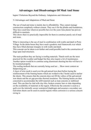 Advantages And Disadvantages Of Mud And Stone
hapter 5.Solutions Beyond the Ordinary: Adaptations and Alternatives
5.1Advantages and Adaptations of Mud and Stone
The use of mud and stone is mainly due to affordability. They cannot manage
construction completely without cement. They use it for the plinths and foundations.
They have used lime wherever possible but over the years lime plaster has proven
difficult to maintain.
This shows that it is practically impossible for them to construct purely out of mud
and stone.
What is interesting is the use of steel in combination with wattle and daub in Proto
Village. In the dome house they have used a geodesic steel framework over which
they have filled alternate triangles in with wattle and daub.
This concept can be taken even further and could possible lead to the construction of
large span mud structures.
The main problem they are facing is roofing materials. Thatch roofs are the most
practical for this weather and budget but they also require a lot of maintenance.
Another option would be to continue using aluminium sheeting but this will have to
be insulated properly.
The roofing methods that are currently being used are ... Show more content on
Helpwriting.net ...
A layer of wire mesh is used over the galvanised iron sheet before laying the
reinforcement of the framing beams which are welded to the J hooks used to anchor
the sheets. This ensures that the concrete does not fill the valleys of the galvanized
iron sheets and the air gap provides thermal insulation. The framing beams are then
concreted to accommodate the infill material such as lean concrete or stabilized
mud. This can then be clad with clay tiles, broken ceramic bars or slate depending
on the availability of materials in the region. Effectively the concrete is used as a
quilt over the internally secure waterproof diaphragm and assumes a secondary use.
Galvalum sheets can be used in coastal regions where corrosion is a serious concern
owing to
 