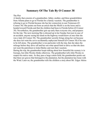 Summary Of The Tale By O Connor 38
The Plot
A family that consists of a grandmother, father, mother, and three grandchildren
from Atlanta plans to go to Florida for a family vacation. The grandmother is
refusing to go to Florida because she has her connection in east Tennessee (O
Connor 38). She points out from an article that the Misfit is on the loose and is
headed toward Florida and that the children had been to Florida before (O Connor
38). Nevertheless, the grandmother gets up early than everyone else, and prepares
for the trip. The next morning She is dressed up in her Sunday best just in case of
an accident, anyone seeing her dead on the highway would know at once that she
was a lady (O Connor 38). The grandmother secretly brings along her cat because
she does not want the cat to accidentally asphyxiate himself (O Connor 38) if he was
to be left alone. The grandmother is too particular with the trip, that she takes the
mileage before they drive off and her son what speed limit to drive so that she does
not want the patrolmen to ticket Bailey and ruin their vacation.
During the trip, the grandmother keeps talking about how beautiful the scenery is in
Georgia, but John Wesley thinks otherwise. The grandmother tells John Wesley to
respect his native state. As they pass a large cotton field, the grandmother points out
that there are graves that belonged to the plantation, but the plantation has Gone with
the Wind. Later on, the grandmother tells the children a story about Mr. Edgar Atkins
 