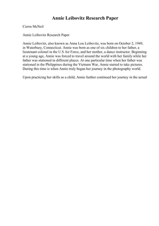 Annie Leibovitz Research Paper
Cierra McNeil
Annie Leibovitz Research Paper
Annie Leibovitz, also known as Anna Lou Leibovitz, was born on October 2, 1949,
in Waterbury, Connecticut. Annie was born as one of six children to her father, a
lieutenant colonel in the U.S Air Force, and her mother, a dance instructor. Beginning
at a young age, Annie was forced to travel around the world with her family while her
father was stationed in different places. At one particular time when her father was
stationed in the Philippines during the Vietnam War, Annie started to take pictures.
During this time is when Annie truly began her journey in the photography world.
Upon practicing her skills as a child, Annie further continued her journey in the actual
 