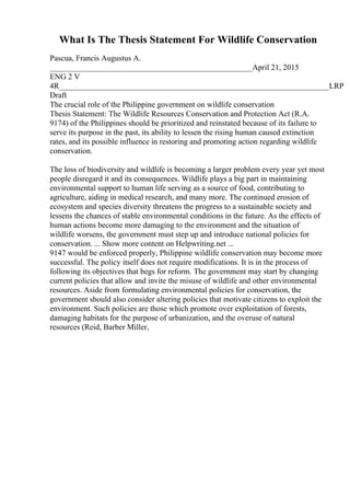 What Is The Thesis Statement For Wildlife Conservation
Pascua, Francis Augustus A.
___________________________________________________April 21, 2015
ENG 2 V
4R____________________________________________________________________LRP
Draft
The crucial role of the Philippine government on wildlife conservation
Thesis Statement: The Wildlife Resources Conservation and Protection Act (R.A.
9174) of the Philippines should be prioritized and reinstated because of its failure to
serve its purpose in the past, its ability to lessen the rising human caused extinction
rates, and its possible influence in restoring and promoting action regarding wildlife
conservation.
The loss of biodiversity and wildlife is becoming a larger problem every year yet most
people disregard it and its consequences. Wildlife plays a big part in maintaining
environmental support to human life serving as a source of food, contributing to
agriculture, aiding in medical research, and many more. The continued erosion of
ecosystem and species diversity threatens the progress to a sustainable society and
lessens the chances of stable environmental conditions in the future. As the effects of
human actions become more damaging to the environment and the situation of
wildlife worsens, the government must step up and introduce national policies for
conservation. ... Show more content on Helpwriting.net ...
9147 would be enforced properly, Philippine wildlife conservation may become more
successful. The policy itself does not require modifications. It is in the process of
following its objectives that begs for reform. The government may start by changing
current policies that allow and invite the misuse of wildlife and other environmental
resources. Aside from formulating environmental policies for conservation, the
government should also consider altering policies that motivate citizens to exploit the
environment. Such policies are those which promote over exploitation of forests,
damaging habitats for the purpose of urbanization, and the overuse of natural
resources (Reid, Barber Miller,
 