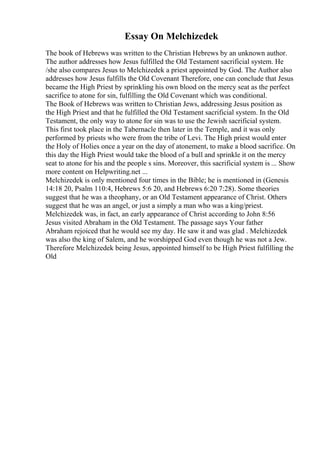 Essay On Melchizedek
The book of Hebrews was written to the Christian Hebrews by an unknown author.
The author addresses how Jesus fulfilled the Old Testament sacrificial system. He
/she also compares Jesus to Melchizedek a priest appointed by God. The Author also
addresses how Jesus fulfills the Old Covenant Therefore, one can conclude that Jesus
became the High Priest by sprinkling his own blood on the mercy seat as the perfect
sacrifice to atone for sin, fulfilling the Old Covenant which was conditional.
The Book of Hebrews was written to Christian Jews, addressing Jesus position as
the High Priest and that he fulfilled the Old Testament sacrificial system. In the Old
Testament, the only way to atone for sin was to use the Jewish sacrificial system.
This first took place in the Tabernacle then later in the Temple, and it was only
performed by priests who were from the tribe of Levi. The High priest would enter
the Holy of Holies once a year on the day of atonement, to make a blood sacrifice. On
this day the High Priest would take the blood of a bull and sprinkle it on the mercy
seat to atone for his and the people s sins. Moreover, this sacrificial system is ... Show
more content on Helpwriting.net ...
Melchizedek is only mentioned four times in the Bible; he is mentioned in (Genesis
14:18 20, Psalm 110:4, Hebrews 5:6 20, and Hebrews 6:20 7:28). Some theories
suggest that he was a theophany, or an Old Testament appearance of Christ. Others
suggest that he was an angel, or just a simply a man who was a king/priest.
Melchizedek was, in fact, an early appearance of Christ according to John 8:56
Jesus visited Abraham in the Old Testament. The passage says Your father
Abraham rejoiced that he would see my day. He saw it and was glad . Melchizedek
was also the king of Salem, and he worshipped God even though he was not a Jew.
Therefore Melchizedek being Jesus, appointed himself to be High Priest fulfilling the
Old
 
