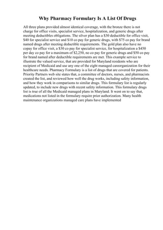 Why Pharmacy Formulary Is A List Of Drugs
All three plans provided almost identical coverage, with the bronze there is not
charge for office visits, specialist service, hospitalization, and generic drugs after
meeting deductibles obligations. The silver plan has a $30 deductible for office visit,
$40 for specialist service and $10 co pay for generic drugs, with $75 co pay for brand
named drugs after meeting deductible requirements. The gold plan also have no
copay for office visit, a $30 co pay for specialist service, for hospitalization a $450
per day co pay for a maximum of $2,250, no co pay for generic drugs and $50 co pay
for brand named after deductible requirements are met. This example service to
illustrate the valued service, that are provided for Maryland residents who are
recipient of Medicaid and use any one of the eight managed careorganization for their
healthcare needs. Pharmacy Formulary is a list of drugs that are covered for patients.
Priority Partners web site states that, a committee of doctors, nurses, and pharmacists
created the list, and reviewed how well the drug works, including safety information,
and how they work in comparisons to similar drugs. This formulary list is regularly
updated, to include new drugs with recent safety information. This formulary drugs
list is true of all the Medicaid managed plans in Maryland. It went on to say that,
medications not listed in the formulary require prior authorization. Many health
maintenance organizations managed care plans have implemented
 