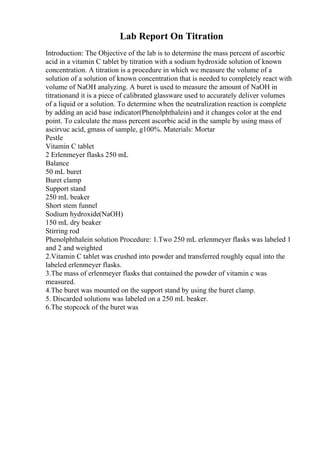 Lab Report On Titration
Introduction: The Objective of the lab is to determine the mass percent of ascorbic
acid in a vitamin C tablet by titration with a sodium hydroxide solution of known
concentration. A titration is a procedure in which we measure the volume of a
solution of a solution of known concentration that is needed to completely react with
volume of NaOH analyzing. A buret is used to measure the amount of NaOH in
titrationand it is a piece of calibrated glassware used to accurately deliver volumes
of a liquid or a solution. To determine when the neutralization reaction is complete
by adding an acid base indicator(Phenolphthalein) and it changes color at the end
point. To calculate the mass percent ascorbic acid in the sample by using mass of
ascirvuc acid, gmass of sample, g100%. Materials: Mortar
Pestle
Vitamin C tablet
2 Erlenmeyer flasks 250 mL
Balance
50 mL buret
Buret clamp
Support stand
250 mL beaker
Short stem funnel
Sodium hydroxide(NaOH)
150 mL dry beaker
Stirring rod
Phenolphthalein solution Procedure: 1.Two 250 mL erlenmeyer flasks was labeled 1
and 2 and weighted
2.Vitamin C tablet was crushed into powder and transferred roughly equal into the
labeled erlenmeyer flasks.
3.The mass of erlenmeyer flasks that contained the powder of vitamin c was
measured.
4.The buret was mounted on the support stand by using the buret clamp.
5. Discarded solutions was labeled on a 250 mL beaker.
6.The stopcock of the buret was
 