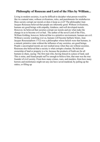 Philosophy of Rouseau and Lord of the Flies by William...
Living in modern societies, it can be difficult to decipher what person would be
like in a natural state; without civilizations, rules, and punishments for misbehavior.
Does society corrupt our morals or does it keep us civil? The philosopher Jean
Jacques Rousseau believed that people are inherently good. Without civilizations,
humans are good beings with empathy, kindness, and well developed morals.
However, he believed that societies corrupt our morals and are what make the
change in us to become evil or bad . The author of the novel Lord of the Flies,
William Golding, however, believed that in a primitive environment, humans are evil.
Without a society watching over us, humans will become barbaric brutes. Jean
Jacques Rousseau(born 1712) was a philosopher whose beliefs were that humans, in
a natural, primitive state without the influence of any societies, are good beings.
People s uncorrupted morals are not washed away when they are without societies.
Rousseau also believed that a society is what corrupts a human. He believed
ownership of land or property is a lie, because the products of Earth are for all
humans to share, saying: The first man who, having fenced in a piece of land, said
This is mine, and found people naГЇve enough to believe him, that man was the true
founder of civil society. From how many crimes, wars, and murders, from how many
horrors and misfortunes might not any one have saved mankind, by pulling up the
stakes, or filling up
 
