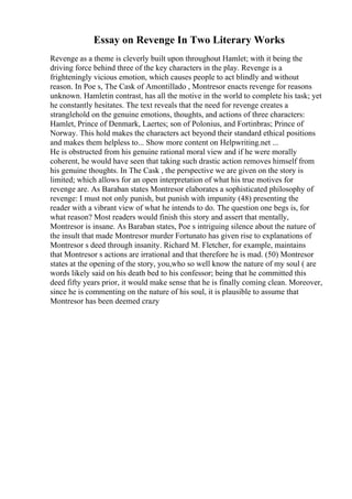 Essay on Revenge In Two Literary Works
Revenge as a theme is cleverly built upon throughout Hamlet; with it being the
driving force behind three of the key characters in the play. Revenge is a
frighteningly vicious emotion, which causes people to act blindly and without
reason. In Poe s, The Cask of Amontillado , Montresor enacts revenge for reasons
unknown. Hamletin contrast, has all the motive in the world to complete his task; yet
he constantly hesitates. The text reveals that the need for revenge creates a
stranglehold on the genuine emotions, thoughts, and actions of three characters:
Hamlet, Prince of Denmark, Laertes; son of Polonius, and Fortinbras; Prince of
Norway. This hold makes the characters act beyond their standard ethical positions
and makes them helpless to... Show more content on Helpwriting.net ...
He is obstructed from his genuine rational moral view and if he were morally
coherent, he would have seen that taking such drastic action removes himself from
his genuine thoughts. In The Cask , the perspective we are given on the story is
limited; which allows for an open interpretation of what his true motives for
revenge are. As Baraban states Montresor elaborates a sophisticated philosophy of
revenge: I must not only punish, but punish with impunity (48) presenting the
reader with a vibrant view of what he intends to do. The question one begs is, for
what reason? Most readers would finish this story and assert that mentally,
Montresor is insane. As Baraban states, Poe s intriguing silence about the nature of
the insult that made Montresor murder Fortunato has given rise to explanations of
Montresor s deed through insanity. Richard M. Fletcher, for example, maintains
that Montresor s actions are irrational and that therefore he is mad. (50) Montresor
states at the opening of the story, you,who so well know the nature of my soul ( are
words likely said on his death bed to his confessor; being that he committed this
deed fifty years prior, it would make sense that he is finally coming clean. Moreover,
since he is commenting on the nature of his soul, it is plausible to assume that
Montresor has been deemed crazy
 