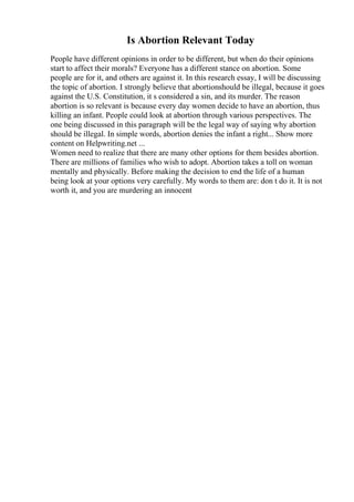 Is Abortion Relevant Today
People have different opinions in order to be different, but when do their opinions
start to affect their morals? Everyone has a different stance on abortion. Some
people are for it, and others are against it. In this research essay, I will be discussing
the topic of abortion. I strongly believe that abortionshould be illegal, because it goes
against the U.S. Constitution, it s considered a sin, and its murder. The reason
abortion is so relevant is because every day women decide to have an abortion, thus
killing an infant. People could look at abortion through various perspectives. The
one being discussed in this paragraph will be the legal way of saying why abortion
should be illegal. In simple words, abortion denies the infant a right... Show more
content on Helpwriting.net ...
Women need to realize that there are many other options for them besides abortion.
There are millions of families who wish to adopt. Abortion takes a toll on woman
mentally and physically. Before making the decision to end the life of a human
being look at your options very carefully. My words to them are: don t do it. It is not
worth it, and you are murdering an innocent
 