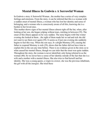 Mental Illness In Godwin s A Sorrowful Woman
In Godwin s story A Sorrowful Woman , the mother has a series of very complex
feelings and emotions. From the story, it can be inferred that this is a woman with
a sudden onset of mental illness, a woman who has lost her identity and sense of
belonging; and a woman who is consciously aware of all this, knowing she is a
burden to her loved ones.
This mother shows signs of her mental illness almost right off the bat, when, after
looking at her son, she began yelping without tears, retching in between (39). The
onset of this illness appears to be very sudden. The story begins with One winter
evening she looked at them....the sight of them made her so sad and sick she did
not want to see them ever again (39). It seems as if just one evening she suddenly
begins to feel this way. When the son says, It s alright Mommy (39), causing the
father to respond Mommy is sick (39), shows that the father did not have time to
explain this to the son any time before. There is no evidence given in the story as to
what caused her mental illness, though we can infer that the onset was quite sudden.
Throughout the story, the woman is never identified, only being referred to as the
woman (40). So we never have a sense of her identity outside of the fact that she is a
wife and a mother with a mental illness. She also tries to find herself and her
identity. She was a young queen, a virgin in a tower, she was the previous inhabitant,
the girl with all the energies. She tried these
 