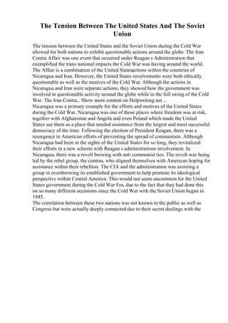 The Tension Between The United States And The Soviet
Union
The tension between the United States and the Soviet Union during the Cold War
allowed for both nations to exhibit questionable actions around the globe. The Iran
Contra Affair was one event that occurred under Reagan s Administration that
exemplified the trans national impacts the Cold War was having around the world.
The Affair is a combination of the United Statesactions within the countries of
Nicaragua and Iran. However, the United States involvements were both ethically
questionable as well as the motives of the Cold War. Although the actions in
Nicaragua and Iran were separate actions, they showed how the government was
involved in questionable activity around the globe while in the full swing of the Cold
War. The Iran Contra... Show more content on Helpwriting.net ...
Nicaragua was a primary example for the efforts and motives of the United States
during the Cold War. Nicaragua was one of those places where freedom was at risk,
together with Afghanistan and Angola and even Poland which made the United
States see them as a place that needed assistance from the largest and most successful
democracy of the time. Following the election of President Reagan, there was a
resurgence in American efforts of preventing the spread of communism. Although
Nicaragua had been in the sights of the United States for so long, they revitalized
their efforts in a new scheme with Reagan s administrations involvement. In
Nicaragua, there was a revolt brewing with anti communist ties. The revolt was being
led by the rebel group, the contras, who aligned themselves with American hoping for
assistance within their rebellion. The CIA and the administration was assisting a
group in overthrowing its established government to help promote its ideological
perspective within Central America. This would not seem uncommon for the United
States government during the Cold War Era, due to the fact that they had done this
on so many different occasions since the Cold War with the Soviet Union began in
1945.
The correlation between these two nations was not known to the public as well as
Congress but were actually deeply connected due to their secret dealings with the
 