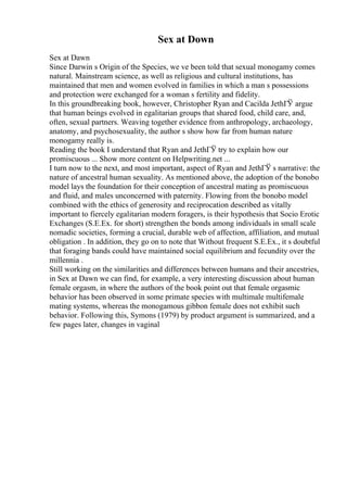 Sex at Down
Sex at Dawn
Since Darwin s Origin of the Species, we ve been told that sexual monogamy comes
natural. Mainstream science, as well as religious and cultural institutions, has
maintained that men and women evolved in families in which a man s possessions
and protection were exchanged for a woman s fertility and fidelity.
In this groundbreaking book, however, Christopher Ryan and Cacilda JethГЎ argue
that human beings evolved in egalitarian groups that shared food, child care, and,
often, sexual partners. Weaving together evidence from anthropology, archaeology,
anatomy, and psychosexuality, the author s show how far from human nature
monogamy really is.
Reading the book I understand that Ryan and JethГЎ try to explain how our
promiscuous ... Show more content on Helpwriting.net ...
I turn now to the next, and most important, aspect of Ryan and JethГЎ s narrative: the
nature of ancestral human sexuality. As mentioned above, the adoption of the bonobo
model lays the foundation for their conception of ancestral mating as promiscuous
and fluid, and males unconcerned with paternity. Flowing from the bonobo model
combined with the ethics of generosity and reciprocation described as vitally
important to fiercely egalitarian modern foragers, is their hypothesis that Socio Erotic
Exchanges (S.E.Ex. for short) strengthen the bonds among individuals in small scale
nomadic societies, forming a crucial, durable web of affection, affiliation, and mutual
obligation . In addition, they go on to note that Without frequent S.E.Ex., it s doubtful
that foraging bands could have maintained social equilibrium and fecundity over the
millennia .
Still working on the similarities and differences between humans and their ancestries,
in Sex at Dawn we can find, for example, a very interesting discussion about human
female orgasm, in where the authors of the book point out that female orgasmic
behavior has been observed in some primate species with multimale multifemale
mating systems, whereas the monogamous gibbon female does not exhibit such
behavior. Following this, Symons (1979) by product argument is summarized, and a
few pages later, changes in vaginal
 