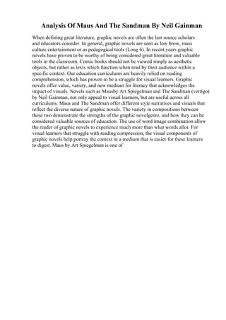 Analysis Of Maus And The Sandman By Neil Gainman
When defining great literature, graphic novels are often the last source scholars
and educators consider. In general, graphic novels are seen as low brow, mass
culture entertainment or as pedagogical tools (Long 6). In recent years graphic
novels have proven to be worthy of being considered great literature and valuable
tools in the classroom. Comic books should not be viewed simply as aesthetic
objects, but rather as texts which function when read by their audience within a
specific context. Our education curriculums are heavily relied on reading
comprehension, which has proven to be a struggle for visual learners. Graphic
novels offer value, variety, and new medium for literacy that acknowledges the
impact of visuals. Novels such as Mausby Art Spiegelman and The Sandman (vertigo)
by Neil Gainman, not only appeal to visual learners, but are useful across all
curriculums. Maus and The Sandman offer different style narratives and visuals that
reflect the diverse nature of graphic novels. The variety in compositions between
these two demonstrate the strengths of the graphic novelgenre, and how they can be
considered valuable sources of education. The use of word image combination allow
the reader of graphic novels to experience much more than what words allot. For
visual learners that struggle with reading compression, the visual components of
graphic novels help portray the context in a medium that is easier for these learners
to digest. Maus by Art Spiegelman is one of
 
