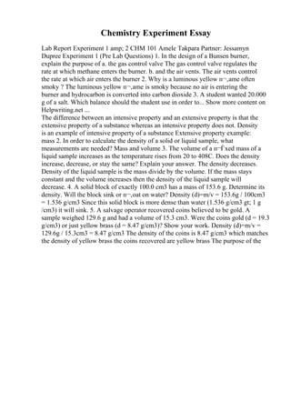 Chemistry Experiment Essay
Lab Report Experiment 1 amp; 2 CHM 101 Amele Takpara Partner: Jessamyn
Dupree Experiment 1 (Pre Lab Questions) 1. In the design of a Bunsen burner,
explain the purpose of a. the gas control valve The gas control valve regulates the
rate at which methane enters the burner. b. and the air vents. The air vents control
the rate at which air enters the burner 2. Why is a luminous yellow п¬‚ame often
smoky ? The luminous yellow п¬‚ame is smoky because no air is entering the
burner and hydrocarbon is converted into carbon dioxide 3. A student wanted 20.000
g of a salt. Which balance should the student use in order to... Show more content on
Helpwriting.net ...
The difference between an intensive property and an extensive property is that the
extensive property of a substance whereas an intensive property does not. Density
is an example of intensive property of a substance Extensive property example:
mass 2. In order to calculate the density of a solid or liquid sample, what
measurements are needed? Mass and volume 3. The volume of a п¬Ѓxed mass of a
liquid sample increases as the temperature rises from 20 to 408C. Does the density
increase, decrease, or stay the same? Explain your answer. The density decreases.
Density of the liquid sample is the mass divide by the volume. If the mass stays
constant and the volume increases then the density of the liquid sample will
decrease. 4. A solid block of exactly 100.0 cm3 has a mass of 153.6 g. Determine its
density. Will the block sink or п¬‚oat on water? Density (d)=m/v = 153.6g / 100cm3
= 1.536 g/cm3 Since this solid block is more dense than water (1.536 g/cm3 gt; 1 g
/cm3) it will sink. 5. A salvage operator recovered coins believed to be gold. A
sample weighed 129.6 g and had a volume of 15.3 cm3. Were the coins gold (d = 19.3
g/cm3) or just yellow brass (d = 8.47 g/cm3)? Show your work. Density (d)=m/v =
129.6g / 15.3cm3 = 8.47 g/cm3 The density of the coins is 8.47 g/cm3 which matches
the density of yellow brass the coins recovered are yellow brass The purpose of the
 