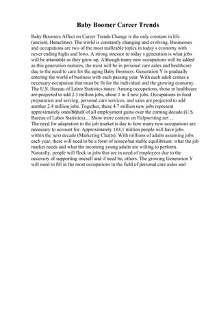 Baby Boomer Career Trends
Baby Boomers Affect on Career Trends Change is the only constant in life
(ancient, Heraclitus). The world is constantly changing and evolving. Businesses
and occupations are two of the most malleable topics in today s economy with
never ending highs and lows. A strong stressor in today s generation is what jobs
will be attainable as they grow up. Although many new occupations will be added
as this generation matures, the most will be in personal care aides and healthcare
due to the need to care for the aging Baby Boomers. Generation Y is gradually
entering the world of business with each passing year. With each adult comes a
necessary occupation that must be fit for the individual and the growing economy.
The U.S. Bureau of Labor Statistics states: Among occupations, those in healthcare
are projected to add 2.3 million jobs, about 1 in 4 new jobs. Occupations in food
preparation and serving, personal care services, and sales are projected to add
another 2.4 million jobs. Together, these 4.7 million new jobs represent
approximately oneвЂђhalf of all employment gains over the coming decade (U.S.
Bureau of Labor Statistics).... Show more content on Helpwriting.net ...
The need for adaptation in the job market is due to how many new occupations are
necessary to account for. Approximately 184.1 million people will have jobs
within the next decade (Marketing Charts). With millions of adults assuming jobs
each year, there will need to be a form of somewhat stable equilibrium: what the job
market needs and what the incoming young adults are willing to perform.
Naturally, people will flock to jobs that are in need of employees due to the
necessity of supporting oneself and if need be, others. The growing Generation Y
will need to fill in the most occupations in the field of personal care aides and
 
