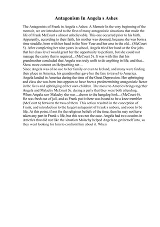 Antagonism In Angela s Ashes
The Antagonists of Frank in Angela s Ashes: A Memoir In the very beginning of the
memoir, we are introduced to the first of many antagonistic situations that made the
life of Frank McCourt s almost unbelievable. This one occurred prior to his birth.
Apparently, according to their faith, his mother was doomed, because she was born a
time straddle, born with her head in the New Year and her arse in the old... (McCourt
5). After completing her nine years in school, Angela tried her hand at the few jobs
that her class level would grant her the opportunity to perform, but she could not
manage the curtsy that is required... (McCourt 5). It was with this that his
grandmother concluded that Angela was truly unfit to do anything in life, and that...
Show more content on Helpwriting.net ...
Since Angela was of no use to her family or even to Ireland, and many were finding
their place in America, his grandmother gave her the fare to travel to America.
Angela landed in America during the time of the Great Depression. Her upbringing
and class she was born into appears to have been a predetermining antagonistic factor
in the lives and upbringing of her own children. The move to America brings together
Angela and Malachy McCourt Sr. during a party that they were both attending.
When Angela saw Malachy she was ...drawn to the hangdog look... (McCourt 6).
He was fresh out of jail, and as Frank put it there was bound to be a knee trembler
(McCourt 6) between the two of them. This action resulted in the conception of
Frank, and introduction to the largest antagonist of Frank s unborn, and soon to be
life. At this point, if not for the religious beliefs of the time, then he may not have
taken any part in Frank s life, but this was not the case. Angela had two cousins in
America that did not like the situation Malachy helped Angela to get herself into, so
they went looking for him to confront him about it. When
 