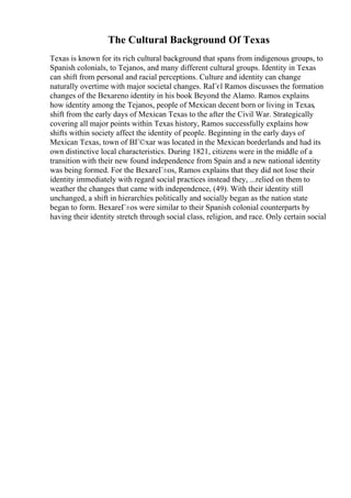 The Cultural Background Of Texas
Texas is known for its rich cultural background that spans from indigenous groups, to
Spanish colonials, to Tejanos, and many different cultural groups. Identity in Texas
can shift from personal and racial perceptions. Culture and identity can change
naturally overtime with major societal changes. RaГєl Ramos discusses the formation
changes of the Bexareno identity in his book Beyond the Alamo. Ramos explains
how identity among the Tejanos, people of Mexican decent born or living in Texas,
shift from the early days of Mexican Texas to the after the Civil War. Strategically
covering all major points within Texas history, Ramos successfully explains how
shifts within society affect the identity of people. Beginning in the early days of
Mexican Texas, town of BГ©xar was located in the Mexican borderlands and had its
own distinctive local characteristics. During 1821, citizens were in the middle of a
transition with their new found independence from Spain and a new national identity
was being formed. For the BexareГ±os, Ramos explains that they did not lose their
identity immediately with regard social practices instead they, ...relied on them to
weather the changes that came with independence, (49). With their identity still
unchanged, a shift in hierarchies politically and socially began as the nation state
began to form. BexareГ±os were similar to their Spanish colonial counterparts by
having their identity stretch through social class, religion, and race. Only certain social
 