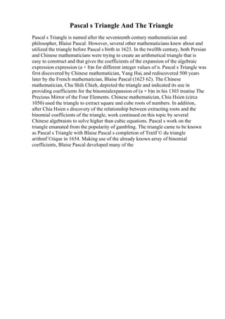 Pascal s Triangle And The Triangle
Pascal s Triangle is named after the seventeenth century mathematician and
philosopher, Blaise Pascal. However, several other mathematicians knew about and
utilized the triangle before Pascal s birth in 1623. In the twelfth century, both Persian
and Chinese mathematicians were trying to create an arithmetical triangle that is
easy to construct and that gives the coefficients of the expansion of the algebraic
expression expression (a + b)n for different integer values of n. Pascal s Triangle was
first discovered by Chinese mathematician, Yang Hui, and rediscovered 500 years
later by the French mathematician, Blaise Pascal (1623 62). The Chinese
mathematician, Chu Shih Chieh, depicted the triangle and indicated its use in
providing coefficients for the binomialexpansion of (a + b)n in his 1303 treatise The
Precious Mirror of the Four Elements. Chinese mathematician, Chia Hsien (circa
1050) used the triangle to extract square and cube roots of numbers. In addition,
after Chia Hsien s discovery of the relationship between extracting roots and the
binomial coefficients of the triangle, work continued on this topic by several
Chinese algebraists to solve higher than cubic equations. Pascal s work on the
triangle emanated from the popularity of gambling. The triangle came to be known
as Pascal s Triangle with Blaise Pascal s completion of TraitГ© du triangle
arithmГ©tique in 1654. Making use of the already known array of binomial
coefficients, Blaise Pascal developed many of the
 