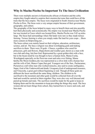 Why Is Machu Picchu So Important To The Inca Civilization
There were multiple ancient civilizations,the african civilization and the celtic
empire,they fought naked to surprise their enemies,but none that could have all the
traits that the Inca empire. The Incas were originated in South America near Machu
Picchu in Peru. The Incas were a very unique empire because of their government,
geography, and culture.
The geography of the Incas helped in many ways to benefit them and also possibly
hurt them physically and economically.The empire was located near Machu Picchu
but was located in Cusco which was located Peru. Machu Picchu was 5.02 sq miles
large. The Incas had surroundings where flat lands were rare so they made terrace
farming. Terrace farming is when you simply make flat land for your crops ... Show
more content on Helpwriting.net ...
The Incas culture was mainly based on their religion, education, architecture,
science, and art. The Inca s religion was about worshipping gods and making
sacrifices to them. There were 10 gods : Chasca, a goddess who cared for
princesses, girls and flowers, Illapa,Storm and weather god, shown as a man with
war club and sling, Inti,Sun God. Represented by a great golden disk with a face,
but in the Incan mind he was thought to have a human form, Mama Cocha,
Worshipped especially on the Peruvian coast and rules over fishing, Mama
Quilla,The Moon Goddess,she was represented as a silver disk with a human face
and the wife of Inti, Manco Capac,Sun god. Youngest son of the Sun., Pachacamac,
Pictured as a tall white man who worked miracles, also said to create earthquakes,
Supai, God of the Underworld and death, Urcaguary,God of underground treasures,
and Viracocha, a great god without beginning or end. Though all these gods are
different the Incas sacrificed the same thing, children. The children to be
sacrificed to the mountain and other gods would be collected from all over the
land and would be carried in litters together.They were also very well dressed and
paired up female and male. The sacrifices would be made for the gods to keep on
helping them and for the mountain to keep providing the things they need. The Inca
women did not learn things from school, they learned how to weave and cook, and
Inca men
 