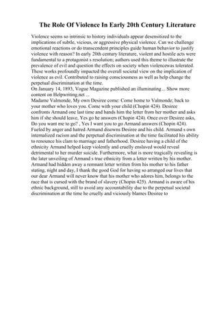 The Role Of Violence In Early 20th Century Literature
Violence seems so intrinsic to history individuals appear desensitized to the
implications of subtle, vicious, or aggressive physical violence. Can we challenge
emotional reactions or do transcendent principles guide human behavior to justify
violence with reason? In early 20th century literature, violent and hostile acts were
fundamental to a protagonist s resolution; authors used this theme to illustrate the
prevalence of evil and question the effects on society when violencewas tolerated.
These works profoundly impacted the overall societal view on the implication of
violence as evil. Contributed to raising consciousness as well as help change the
perpetual discrimination at the time.
On January 14, 1893, Vogue Magazine published an illuminating... Show more
content on Helpwriting.net ...
Madame Valmonde, My own Desiree come: Come home to Valmonde; back to
your mother who loves you. Come with your child (Chopin 424). Desiree
confronts Armand one last time and hands him the letter from her mother and asks
him if she should leave, Yes go he answers (Chopin 424). Once over Desiree asks,
Do you want me to go? , Yes I want you to go Armand answers (Chopin 424).
Fueled by anger and hatred Armand disowns Desiree and his child. Armand s own
internalized racism and the perpetual discrimination at the time facilitated his ability
to renounce his clam to marriage and fatherhood. Desiree having a child of the
ethnicity Armand helped keep violently and cruelly enslaved would reveal
detrimental to her murder suicide. Furthermore, what is more tragically revealing is
the later unveiling of Armand s true ethnicity from a letter written by his mother.
Armand had hidden away a remnant letter written from his mother to his father
stating, night and day, I thank the good God for having so arranged our lives that
our dear Armand will never know that his mother who adores him, belongs to the
race that is cursed with the brand of slavery (Chopin 425). Armand is aware of his
ethnic background, still to avoid any accountability due to the perpetual societal
discrimination at the time he cruelly and viciously blames Desiree to
 