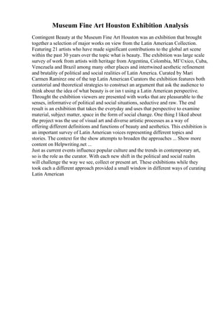 Museum Fine Art Houston Exhibition Analysis
Contingent Beauty at the Museum Fine Art Houston was an exhibition that brought
together a selection of major works on view from the Latin American Collection.
Featuring 21 artists who have made significant contributions to the global art scene
within the past 30 years over the topic what is beauty. The exhibition was large scale
survey of work from artists with heritage from Argentina, Colombia, MГ©xico, Cuba,
Venezuela and Brazil among many other places and intertwined aesthetic refinement
and brutality of political and social realities of Latin America. Curated by Mari
Carmen Ramirez one of the top Latin American Curators the exhibition features both
curatorial and theoretical strategies to construct an argument that ask the audience to
think about the idea of what beauty is or isn t using a Latin American perspective.
Throught the exhibition viewers are presented with works that are pleasurable to the
senses, informative of political and social situations, seductive and raw. The end
result is an exhibition that takes the everyday and uses that perspective to examine
material, subject matter, space in the form of social change. One thing I liked about
the project was the use of visual art and diverse artistic processes as a way of
offering different definitions and functions of beauty and aesthetics. This exhibition is
an important survey of Latin American voices representing different topics and
stories. The context for the show attempts to broaden the approaches ... Show more
content on Helpwriting.net ...
Just as current events influence popular culture and the trends in contemporary art,
so is the role as the curator. With each new shift in the political and social realm
will challenge the way we see, collect or present art. These exhibitions while they
took each a different approach provided a small window in different ways of curating
Latin American
 