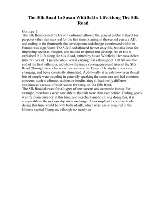 The Silk Road In Susan Whitfield s Life Along The Silk
Road
Gormley 1
The Silk Road coined by Baron Ferdinand, allowed the general public to travel for
purposes other than survival for the first time. Starting in the second century AD,
and ending in the fourteenth, the development and change experienced within in
Eurasia was significant. The Silk Road allowed for not only silk, but also ideas for
improving societies, religion, and nations to spread and develop. All of this is
explained in Life along the Silk Road, written by Susan Whitfield. Her book delves
into the lives of 11 people who lived at varying times throughout 730 AD and the
end of the first millennia, and shows the many consequences and uses of the SIlk
Road. Through these characters, we see how the Eastern Hemisphere was ever
changing, and being constantly stimulated. Additionally it reveals how even though
lots of people were traveling in generally speaking the same area and had common
concerns, such as climate, soldiers or bandits, they all had totally different
experiences because of their reason for being on The Silk Road.
The Silk Road allowed for all types of new careers and economic boosts. For
example, merchant s were now able to flourish more than ever before. Trading goods
was the main currency at this time, and merchants made a living doing this, it is
comparable to the modern day stock exchange. An example of a common trade
during this time would be with bolts of silk, which were easily acquired in the
Chinese capital Chang an, although not nearly as
 