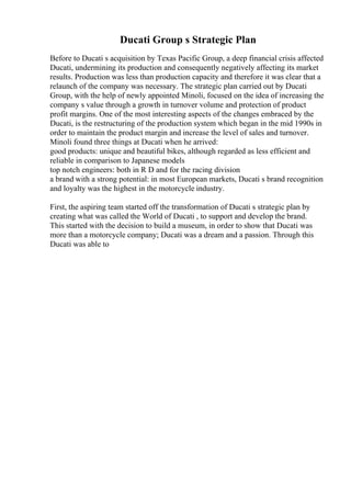 Ducati Group s Strategic Plan
Before to Ducati s acquisition by Texas Pacific Group, a deep financial crisis affected
Ducati, undermining its production and consequently negatively affecting its market
results. Production was less than production capacity and therefore it was clear that a
relaunch of the company was necessary. The strategic plan carried out by Ducati
Group, with the help of newly appointed Minoli, focused on the idea of increasing the
company s value through a growth in turnover volume and protection of product
profit margins. One of the most interesting aspects of the changes embraced by the
Ducati, is the restructuring of the production system which began in the mid 1990s in
order to maintain the product margin and increase the level of sales and turnover.
Minoli found three things at Ducati when he arrived:
good products: unique and beautiful bikes, although regarded as less efficient and
reliable in comparison to Japanese models
top notch engineers: both in R D and for the racing division
a brand with a strong potential: in most European markets, Ducati s brand recognition
and loyalty was the highest in the motorcycle industry.
First, the aspiring team started off the transformation of Ducati s strategic plan by
creating what was called the World of Ducati , to support and develop the brand.
This started with the decision to build a museum, in order to show that Ducati was
more than a motorcycle company; Ducati was a dream and a passion. Through this
Ducati was able to
 