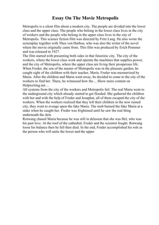 Essay On The Movie Metropolis
Metropolis is a silent film about a modern city. The people are divided into the lower
class and the upper class. The people who belong in the lower class lives in the city
of workers and the people who belong in the upper class lives in the city of
Metropolis. This science fiction film was directed by Fritz Lang. He also wrote the
screenplay together with Thea von Harbou, who was also the writer of the novel
where the movie originally came from. This film was produced by Erich Pommer
and was released in 1927.
The film started with presenting both sides in that futuristic city. The city of the
workers, where the lower class work and operate the machines that supplies power,
and the city of Metropolis, where the upper class are living their prosperous life.
When Freder, the son of the master of Metropolis was in the pleasure garden, he
caught sight of the children with their teacher, Maria. Freder was mesmerized by
Maria. After the children and Maria went away, he decided to come to the city of the
workers to find her. There, he witnessed how the ... Show more content on
Helpwriting.net ...
All systems from the city of the workers and Metropolis fail. The real Maria went to
the underground city which already started to get flooded. She gathered the children
with her and with the help of Freder and Josaphat, all of them escaped the city of the
workers. When the workers realized that they left their children in the now ruined
city, they went to avenge upon the fake Maria. The mob burned the fake Maria at a
stake when he caught her. Freder was frightened until he saw the real thing
underneath the skin.
Rotwang chased Maria because he was still in delusion that she was Hel, who was
his past love. At the roof of the cathedral, Freder and the scientist fought. Rotwang
loose his balance then he fell then died. In the end, Freder accomplished his role as
the person who will unite the lower and the upper
 