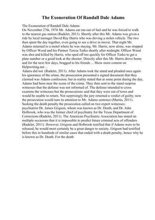 The Exoneration Of Randall Dale Adams
The Exoneration of Randall Dale Adams
On November 27th, 1976 Mr. Adams car ran out of fuel and he was forced to walk
to the nearest gas station (Radelet, 2011). Shortly after this Mr. Adams was given a
ride by local teenager David Ray Harris who was driving a stolen vehicle. The two
then spent the day together, even going to see a drive in movie. That night Mr.
Adams returned to a motel where he was staying. Mr. Harris, now alone, was stopped
by Officer Wood and his Partner Teresa Turko shortly after midnight. Officer Wood
was shot and killed by Harris, who sped off too quickly for Officer Turko to get a
plate number or a good look at the shooter. Directly after this Mr. Harris drove home
and for the next few days, bragged to his friends ... Show more content on
Helpwriting.net ...
Adams did not. (Radelet, 2011). After Adams took the stand and pleaded once again
his ignorance of the crime, the prosecution presented a signed document that they
claimed was Adams confession; but in reality stated that at some point during the day,
Adams had been near the scene of the crime. They then sent to the stand surprise
witnesses that the defense was not informed of. The defense intended to cross
examine the witnesses but the prosecutions said that they were out of town and
would be unable to return. Not surprisingly the jury returned a verdict of guilty; now
the prosecution would turn its attention to Mr. Adams sentence (Martin, 2011).
Seeking the death penalty the prosecution called on two expert witnesses:
psychiatrist Dr. James Grigson, whom was known as Dr. Death, and Dr. John
Holbrook, who was the former chief of psychiatry for the Texas Department of
Corrections (Radelet, 2011). The American Psychiatric Association has stated on
multiple occasions that it is impossible to predict future criminal acts of offenders
(Radelet, 2011). However, Grigson and Holbrook testified that if Adams were to be
released, he would most certainly be a great danger to society. Grigson had testified
before this in hundreds of similar cases that ended with a death penalty, hence why he
is known as Dr. Death. For the death
 