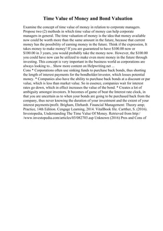 Time Value of Money and Bond Valuation
Examine the concept of time value of money in relation to corporate managers.
Propose two (2) methods in which time value of money can help corporate
managers in general. The time valuation of money is the idea that money available
now could be worth more than the same amount in the future, because that current
money has the possibility of earning money in the future. Think if the expression, It
takes money to make money! If you are guaranteed to have $100.00 now or
$100.00 in 3 years, you would probably take the money now. However, the $100.00
you could have now can be utilized to make even more money in the future through
investing. This concept is very important in the business world as corporations are
always looking to... Show more content on Helpwriting.net ...
Cons * Corporations often use sinking funds to purchase back bonds, thus shorting
the length of interest payments for the bondholder/investor, which losses potential
money. * Companies also have the ability to purchase back bonds at a discount or par
value, which is less than market value. So in essence, companies wait for interest
rates go down, which in effect increases the value of the bond. * Creates a lot of
ambiguity amongst investors. It becomes of game of beat the Interest rate clock, in
that you are uncertain as to when your bonds are going to be purchased back from the
company, thus never knowing the duration of your investment and the extent of your
interest payments/profit. Brigham, Ehrhardt. Financial Management: Theory amp;
Practice, 14th Edition. Cengage Learning, 2014. VitalBook file. Cartther, S. (2016).
Investopedia, Understanding The Time Value Of Money. Retrieved from http:/
/www.investopedia.com/articles/03/082703.asp Unknown (2016) Pros and Cons of
 