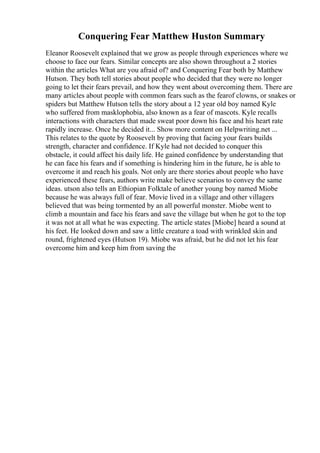 Conquering Fear Matthew Huston Summary
Eleanor Roosevelt explained that we grow as people through experiences where we
choose to face our fears. Similar concepts are also shown throughout a 2 stories
within the articles What are you afraid of? and Conquering Fear both by Matthew
Hutson. They both tell stories about people who decided that they were no longer
going to let their fears prevail, and how they went about overcoming them. There are
many articles about people with common fears such as the fearof clowns, or snakes or
spiders but Matthew Hutson tells the story about a 12 year old boy named Kyle
who suffered from masklophobia, also known as a fear of mascots. Kyle recalls
interactions with characters that made sweat poor down his face and his heart rate
rapidly increase. Once he decided it... Show more content on Helpwriting.net ...
This relates to the quote by Roosevelt by proving that facing your fears builds
strength, character and confidence. If Kyle had not decided to conquer this
obstacle, it could affect his daily life. He gained confidence by understanding that
he can face his fears and if something is hindering him in the future, he is able to
overcome it and reach his goals. Not only are there stories about people who have
experienced these fears, authors write make believe scenarios to convey the same
ideas. utson also tells an Ethiopian Folktale of another young boy named Miobe
because he was always full of fear. Movie lived in a village and other villagers
believed that was being tormented by an all powerful monster. Miobe went to
climb a mountain and face his fears and save the village but when he got to the top
it was not at all what he was expecting. The article states [Miobe] heard a sound at
his feet. He looked down and saw a little creature a toad with wrinkled skin and
round, frightened eyes (Hutson 19). Miobe was afraid, but he did not let his fear
overcome him and keep him from saving the
 