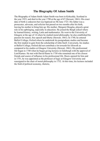 The Biography Of Adam Smith
The Biography of Adam Smith Adam Smith was born in Kirkcaldy, Scotland in
the year 1923, and died in the year 1790 at the age of 67 (Stewart, 1861). His exact
date of birth is unknown but was baptized on 5th June 1723. His father was a
prosecutor, advocate, and solicitor but passed on two months after his birth,
leaving his mother to bring him up. His mother, Margaret Douglas, played a great
role in his upbringing, especially in education. He joined the Burgh school where
he learned history, writing, Latin and mathematics. He went to the University of
Glasgow at the age of 14 where he studied moral philosophy; he also established his
passion for reason, free speech and liberty (Stewart, 1861). In 1740, he entered
Balliol College, Oxford where he undertook his postgraduate studies and became
the first student to gain from the scholarship of John Snell. Conversely, his studies
at Balliol College, Oxford did not contribute a lot towards his lifework as
compared to his studies at Glasgow University (Stewart, 1861). His professional
life began in 1748 when he began giving lectures in Edinburgh with the approval of
Lord Kames. He met with David Hume in 1750 who remained one of his closest
friends and source of influence in his professional life. Doors opened for him and
in 1751, he was appointed as the professor of logic at Glasgow University and
reassigned to the chair of moral philosophy in 1752. At this time, his lectures included
the field of political economy, rhetoric,
 
