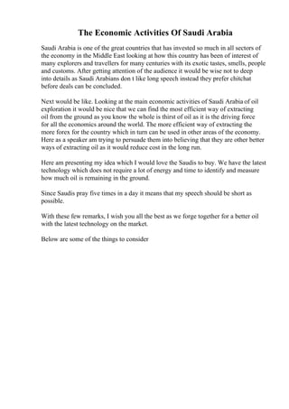 The Economic Activities Of Saudi Arabia
Saudi Arabia is one of the great countries that has invested so much in all sectors of
the economy in the Middle East looking at how this country has been of interest of
many explorers and travellers for many centuries with its exotic tastes, smells, people
and customs. After getting attention of the audience it would be wise not to deep
into details as Saudi Arabians don t like long speech instead they prefer chitchat
before deals can be concluded.
Next would be like. Looking at the main economic activities of Saudi Arabia of oil
exploration it would be nice that we can find the most efficient way of extracting
oil from the ground as you know the whole is thirst of oil as it is the driving force
for all the economics around the world. The more efficient way of extracting the
more forex for the country which in turn can be used in other areas of the economy.
Here as a speaker am trying to persuade them into believing that they are other better
ways of extracting oil as it would reduce cost in the long run.
Here am presenting my idea which I would love the Saudis to buy. We have the latest
technology which does not require a lot of energy and time to identify and measure
how much oil is remaining in the ground.
Since Saudis pray five times in a day it means that my speech should be short as
possible.
With these few remarks, I wish you all the best as we forge together for a better oil
with the latest technology on the market.
Below are some of the things to consider
 