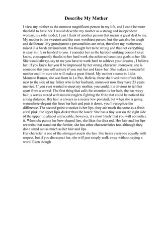 Describe My Mother
I view my mother as the outmost magnificent person in my life, and I can t be more
thankful to have her. I would describe my mother as a strong and independent
woman, my role model; I can t think of another person that means a great deal to me.
My mother is the sweetest and the trust worthiest person, but she can also be tough
and deliberate. My grandparent s personalities are strict, therefore my motherwas
raised in a harsh environment, this thought her to be strong and that not everything
is easy in life or handed to you. I consider her as the hardest working person I ever
know, consequently thanks to her hard work she achieved countless goals in her life.
She would always say to me you have to work hard to achieve your dreams , I believe
her. If you knew her you ll be impressed by her strong character, moreover, she is
someone that you will admire if you met her and knew her. She makes a wonderful
mother and I m sure she will make a great friend. My mother s name is Lidia
Montano Ramos, she was born in La Paz, Bolivia; there she lived most of her life,
next to the side of my father who is her husband, moreover now they have 23 years
married. If you ever wanted to meet my mother, you could, it s obvious to tell her
apart from a crowd. The first thing that calls for attention is her hair, she has wavy
hair, s waves mixed with natural ringlets fighting the frizz that could be noticed for
a long distance. Her hair is always in a messy low ponytail, but when she is going
somewhere elegant she frees her hair and puts it down, you ll recognize the
difference. The second point to notice is her lips, they are much the same as a fresh
coral pink, the upper lipis darker than the lower. She has a tiny scar on the right side
of the upper lip almost untraceable, however, it s most likely that you will not notice
it. When she paints her bow shaped lips, she likes the diva red. Her hair and her lips
are traits that stand out the further, she has other characteristics too, although they
don t stand out as much as her hair and lips.
Her character is one of the strongest assets she has. She treats everyone equally with
respect, but if you disrespect her, she will just simply walk away without saying a
word. Even though
 