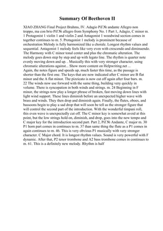 Summary Of Beethoven II
XIAO ZHANG Final Project Brahms, IV. Adagio PiГ№ andante Allegro non
troppo, ma con brio PiГ№ allegro from Symphony No. 1 Part 1, Adagio, C minor m.
1 Protagonist 1 violin 1 and violin 2 and Antagonist 1 woodwind section comes in
together continues to m. 5. Protagonist 1 melody is prominent because of
orchestration Melody is fully harmonized like a chorale. Longest rhythm values and
sequential. Antagonist 1 melody feels like very even with crescendo and diminuendo.
The Harmony with C minor tonal center and plus the chromatic alteration. The
melody goes down step by step and up with legato line. The rhythm is quarter note
evenly moving down and up. . Musically this with very stronger character, using
chromatic alterations against... Show more content on Helpwriting.net ...
Again, the notes figure and speeds up, much faster this time, as the passage is
shorter than the first one. The keys that are now indicated after C minor are B flat
minor and the A flat minor. The pizzicato is now cut off again after four bars. m.
22 The winds now use forward with the same thing, building very quickly in
volume. There is syncopation in both winds and strings. m. 24 Beginning in F
minor, the strings now play a longer phrase of broken, fast moving down lines with
light wind support. These lines diminish before an unexpected higher wave with
brass and winds. They then drop and diminish again. Finally, the flutes, oboes, and
bassoons begin to play a sad drop that will soon be tell as the stronger figure that
will control the second part of the introduction. With the wonderful timpani roll,
this even wave is unexpectedly cut off. The C minor key is somewhat avoid at this
point, but the low strings hold on, diminish, and drop, goes into the new tempo and
C major key for the introduction second part. Part 2, PiГ№ Andante, C major m. 30
P1 horn part comes in continues to m. 37 than same thing the flute as a P1 comes in
again continues to m. 46. This is very obvious P1 musically with very stronger
character. C Major chord. It is longest rhythm values. Sound is very powerful with F
dynamic. After that, P2 tenor trombone and A2 bass trombone comes in continues to
m. 61. This is a definitely new melody. Rhythm is half
 