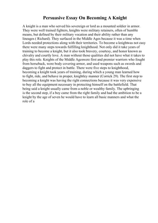 Persuasive Essay On Becoming A Knight
A knight is a man who served his sovereign or lord as a mounted soldier in armor.
They were well trained fighters, knights were military retainers, often of humble
means, but defined by their military vocation and their ability rather than any
lineages ( Richard). They surfaced in the Middle Ages because it was a time when
Lords needed protections along with their territories. To become a knightwas not easy
there were many steps towards fulfilling knighthood. Not only did it take years of
training to become a knight, but it also took bravery, courtesy, and honor known as
chivalry and courtly love. A man without those qualities did not have what it takes to
play this role. Knights of the Middle Ageswere first and premier warriors who fought
from horseback, wore body covering armor, and used weapons such as swords and
daggers to fight and protect in battle. There were five steps to knighthood,
becoming a knight took years of training, during which a young man learned how
to fight, ride, and behave in proper, knightley manner (Corrick 29). The first step to
becoming a knight was having the right connections because it was very expensive
to buy all the equipment necessary in protecting himself on the battlefield. That
being said a knight usually came from a noble or wealthy family. The upbringing
is the second step, if a boy came from the right family and had the ambition to be a
knight by the age of seven he would have to learn all basic manners and what the
role of a
 