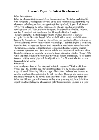 Research Paper On Infant Development
Infant Development
Infant development is inseparable from the progression of the infant s relationship
with caregivers. Contemporary accounts of the early comments highlighted the role
of parents and other guardians in supporting infants gradually (Lyons Ruth Zeanah,
1993). This is because the infant needs parents who can help her negotiate the
developmental task. Thus, there are 4 stages to develop which is birth to 4 weeks,
age 1 to 3 months, 3 to 6 months and 6 to 12 months. Birth to 4 weeks
The development of the first stage is birth to 4 weeks. This point is likewise
recognized as the Neonatal Period. Infant are held with a number of abilities that
become the foundation of future growth. ... Show more content on Helpwriting.net ...
They would more involve in attachment relationships. The infant begins to shift away
from the focus on objects or figures to an external environment at about six months.
The infant s confidence in the attachment is established and developing internal
schemas or representations of the parents and the attachment relationships that allow
him to keep the parent in mind even when he is not interacting with her (Stern, 1983).
When the infant wakes in the morning, they might not cry immediately for the parent
to come but they would play with the object for the first 30 minutes before become
fussy and started to cry.
Conclusion
As a conclusion, there are four stages of infant development. Which are birth to 4
weeks, age 1 to 3 months, age 3 to 6 months and age 6 to 12 months. Different
stages of month discussing difference type of behaviour. It shows how the way to
develop attachment for maintaining the baby or infant. There are also several steps
that should be taken by the parents as to know their infant s behaviour better. The
infant has different types of behaviour as they were grown up and these behaviour
should be acknowledged by all parents in order to raise up their children in a good
 