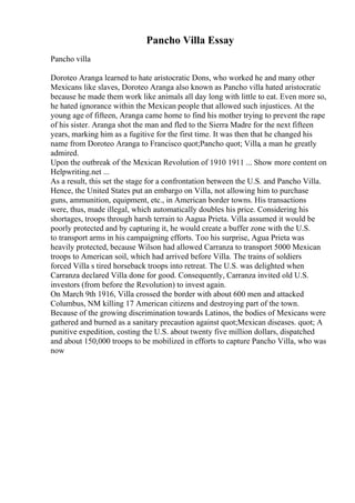 Pancho Villa Essay
Pancho villa
Doroteo Aranga learned to hate aristocratic Dons, who worked he and many other
Mexicans like slaves, Doroteo Aranga also known as Pancho villa hated aristocratic
because he made them work like animals all day long with little to eat. Even more so,
he hated ignorance within the Mexican people that allowed such injustices. At the
young age of fifteen, Aranga came home to find his mother trying to prevent the rape
of his sister. Aranga shot the man and fled to the Sierra Madre for the next fifteen
years, marking him as a fugitive for the first time. It was then that he changed his
name from Doroteo Aranga to Francisco quot;Pancho quot; Villa, a man he greatly
admired.
Upon the outbreak of the Mexican Revolution of 1910 1911 ... Show more content on
Helpwriting.net ...
As a result, this set the stage for a confrontation between the U.S. and Pancho Villa.
Hence, the United States put an embargo on Villa, not allowing him to purchase
guns, ammunition, equipment, etc., in American border towns. His transactions
were, thus, made illegal, which automatically doubles his price. Considering his
shortages, troops through harsh terrain to Aagua Prieta. Villa assumed it would be
poorly protected and by capturing it, he would create a buffer zone with the U.S.
to transport arms in his campaigning efforts. Too his surprise, Agua Prieta was
heavily protected, because Wilson had allowed Carranza to transport 5000 Mexican
troops to American soil, which had arrived before Villa. The trains of soldiers
forced Villa s tired horseback troops into retreat. The U.S. was delighted when
Carranza declared Villa done for good. Consequently, Carranza invited old U.S.
investors (from before the Revolution) to invest again.
On March 9th 1916, Villa crossed the border with about 600 men and attacked
Columbus, NM killing 17 American citizens and destroying part of the town.
Because of the growing discrimination towards Latinos, the bodies of Mexicans were
gathered and burned as a sanitary precaution against quot;Mexican diseases. quot; A
punitive expedition, costing the U.S. about twenty five million dollars, dispatched
and about 150,000 troops to be mobilized in efforts to capture Pancho Villa, who was
now
 