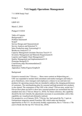7-11 Supply Operations Management
7 11 SOM Study Final
Group 1
LRSP 433
March 3, 2010
Pledged 3/3/2010
Table of Contents
Background2 3
Problem Statement4
Scope5
Service Design and Characteristics6
Service Analysis and Selection7 8
Sales Production amp; Forecasting9 11
Breakeven Analysis12 13
Capacity Management (includes Decision Tree)14 15
Inventory Management and Materials Requirements16
Logistics and Supply Chain Management17
Quality Management and Implementation18 19
Prototype Design20 21
Conclusions amp; Recommendations22
References23
Appendices Tables/Figures/Graphs24
Background
Extensive research into 7 Eleven s ... Show more content on Helpwriting.net ...
USE was expanded to include field consultants and market managers and today it
gives franchisees, store managers and employees a chance to see and taste new
products for upcoming seasons that are intended to address the changing preferences
of customers. The merchandising plan for seasonal and high potential new products
is also shared. The centerpiece of the USE is the virtual 7 Eleven store, actual size 7
Eleven floor plans are built to show how seasonal products are assimilated into the
standard store mix (7 Eleven About Us, 2010). For future reference, this capability
should be the tool whereby the adjustments necessary to accommodate a drive thru
capability are visualized and ultimately realized.
For perspective, as of January 2010, 7 Eleven, Inc. had earned the No. 3 spot on
Entrepreneur magazine annual Franchise 500, which ranks top franchise
opportunities in the U.S. An obviously healthy organization, this is 7 Eleven s 17th
year to break into the top 10 (7 Eleven Inc, 2010).
 