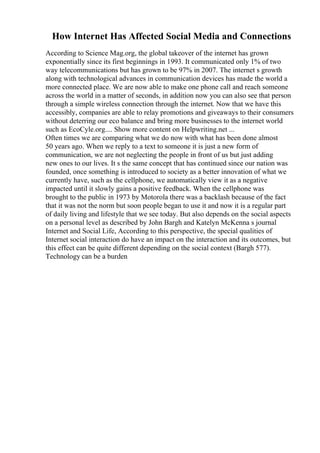 How Internet Has Affected Social Media and Connections
According to Science Mag.org, the global takeover of the internet has grown
exponentially since its first beginnings in 1993. It communicated only 1% of two
way telecommunications but has grown to be 97% in 2007. The internet s growth
along with technological advances in communication devices has made the world a
more connected place. We are now able to make one phone call and reach someone
across the world in a matter of seconds, in addition now you can also see that person
through a simple wireless connection through the internet. Now that we have this
accessibly, companies are able to relay promotions and giveaways to their consumers
without deterring our eco balance and bring more businesses to the internet world
such as EcoCyle.org.... Show more content on Helpwriting.net ...
Often times we are comparing what we do now with what has been done almost
50 years ago. When we reply to a text to someone it is just a new form of
communication, we are not neglecting the people in front of us but just adding
new ones to our lives. It s the same concept that has continued since our nation was
founded, once something is introduced to society as a better innovation of what we
currently have, such as the cellphone, we automatically view it as a negative
impacted until it slowly gains a positive feedback. When the cellphone was
brought to the public in 1973 by Motorola there was a backlash because of the fact
that it was not the norm but soon people began to use it and now it is a regular part
of daily living and lifestyle that we see today. But also depends on the social aspects
on a personal level as described by John Bargh and Katelyn McKenna s journal
Internet and Social Life, According to this perspective, the special qualities of
Internet social interaction do have an impact on the interaction and its outcomes, but
this effect can be quite different depending on the social context (Bargh 577).
Technology can be a burden
 